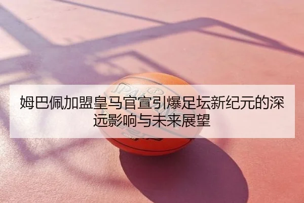姆巴佩加盟皇马官宣引爆足坛新纪元的深远影响与未来展望