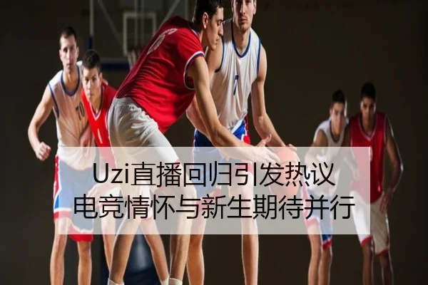 Uzi直播回归引发热议 电竞情怀与新生期待并行