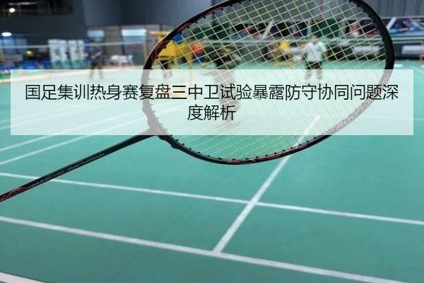 国足集训热身赛复盘三中卫试验暴露防守协同问题深度解析